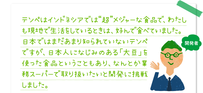テンペはインドネシアでは“超”メジャーな食品で、わたしも現地で生活をしているときは、好んで食べていました。日本ではまだあまり知られていないテンペですが、日本人になじみのある「大豆」を使った食品ということもあり、なんとか業務スーパーで取り扱いたいと開発に挑戦しました。