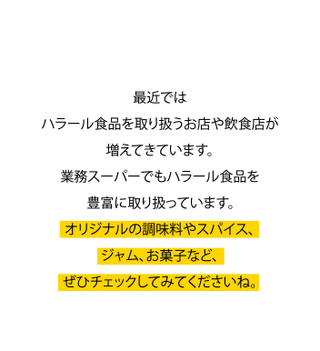 オリジナリティたっぷり 最近ではハラール食品を取り扱うお店や飲食店が増えてきています。業務スーパーでもハラール食品を豊富に取扱っています。オリジナルの調味料やスパイス、ジャム、お菓子など、ぜひチェックしてみてくださいね。