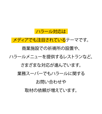 テレビや雑誌などでも注目！ ハラール対応はメディアでも注目されているテーマです。商業施設での祈祷所の設置や、ハラールメニューを提供するレストランなど、さまざまな対応が進んでいます。業務スーパーでもハラールに関するお問い合わせや取材の依頼が増えています。